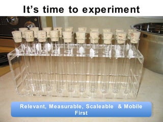 It’s time to experiment Relevant, Measurable, Scaleable  & Mobile First 
