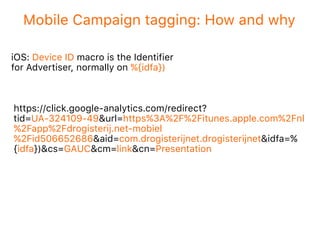 Mobile Campaign tagging: How and why
iOS: Device ID macro is the Identifier
for Advertiser, normally on %{idfa})
https://click.google-analytics.com/redirect?
tid=UA-324109-49&url=https%3A%2F%2Fitunes.apple.com%2Fnl
%2Fapp%2Fdrogisterij.net-mobiel
%2Fid506652686&aid=com.drogisterijnet.drogisterijnet&idfa=%
{idfa})&cs=GAUC&cm=link&cn=Presentation
 