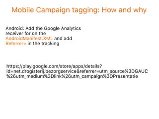 Mobile Campaign tagging: How and why
Android: Add the Google Analytics
receiver for on the
AndroidManifest.XML and add
Referrer= in the tracking
https://play.google.com/store/apps/details?
id=net.drogisterij.bezorgservice&referrer=utm_source%3DGAUC
%26utm_medium%3Dlink%26utm_campaign%3DPresentatie
 