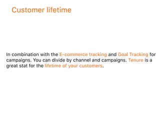 Customer lifetime
In combination with the E-commerce tracking and Goal Tracking for
campaigns. You can divide by channel and campaigns. Tenure is a
great stat for the lifetime of your customers.
 