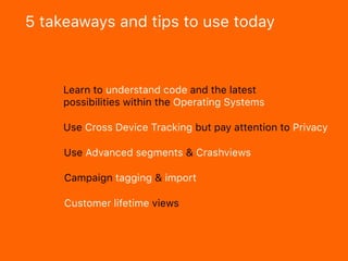 5 takeaways and tips to use today
Learn to understand code and the latest
possibilities within the Operating Systems
Customer lifetime views
Campaign tagging & import
Use Advanced segments & Crashviews
Use Cross Device Tracking but pay attention to Privacy
 