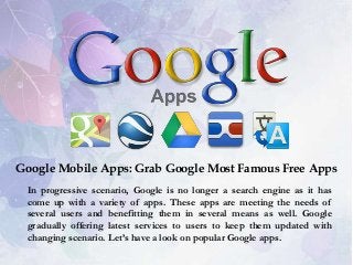Google Mobile Apps: Grab Google Most Famous Free Apps
In progressive scenario, Google is no longer a search engine as it has
come up with a variety of apps. These apps are meeting the needs of
several users and benefitting them in several means as well. Google
gradually offering latest services to users to keep them updated with
changing scenario. Let’s have a look on popular Google apps.

 