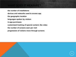 WHAT DOES IT MEASURE?
the number of installations
devices and networks used to access app
the geographic location
languages spoken by visitors
in-app purchases
customized tracking of special content, like video
the number of screens seen per visit
progression of visitors move through screens




                                                     4
 