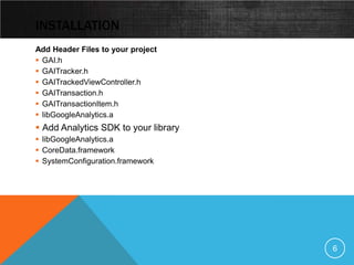 INSTALLATION
Add Header Files to your project
 GAI.h
 GAITracker.h
 GAITrackedViewController.h
 GAITransaction.h
 GAITransactionItem.h
 libGoogleAnalytics.a
 Add Analytics SDK to your library
 libGoogleAnalytics.a
 CoreData.framework
 SystemConfiguration.framework




                                      6
 