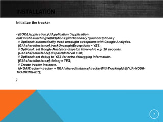 INSTALLATION
Initialize the tracker


- (BOOL)application:(UIApplication *)application
didFinishLaunchingWithOptions:(NSDictionary *)launchOptions {
  // Optional: automatically track uncaught exceptions with Google Analytics.
  [GAI sharedInstance].trackUncaughtExceptions = YES;
  // Optional: set Google Analytics dispatch interval to e.g. 20 seconds.
  [GAI sharedInstance].dispatchInterval = 20;
  // Optional: set debug to YES for extra debugging information.
  [GAI sharedInstance].debug = YES;
  // Create tracker instance.
  id<GAITracker> tracker = [[GAI sharedInstance] trackerWithTrackingId:@"UA-YOUR-
TRACKING-ID"];

}




                                                                                    7
 