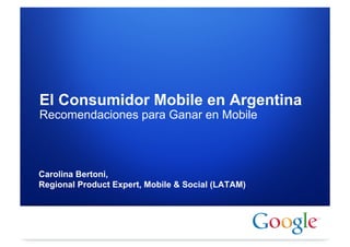 El Consumidor Mobile en Argentina
Recomendaciones para Ganar en Mobile



Carolina Bertoni,
Regional Product Expert, Mobile & Social (LATAM)



                                                   Google Confidential and Proprietary
 