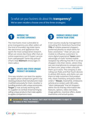 Win moments that matter
                                                                01. How does mobile change our value proposition?




   So what can your business do about this transparency?
   We’ve seen retailers choose one of the three strategies:




 1        IMPROVE THE
          IN-STORE EXPERIENCE                        3        EMBRACE MOBILE USAGE
                                                              WITHIN YOUR STORE

The merchants most vulnerable to                   A ten-country study by management
price transparency are often sellers of            consulting firm Accenture found that
the kind of branded, big-ticket items              73% of mobile-powered shoppers
like electronics and appliances that               preferred phones to retail clerks for
spark the most comparative research.               basic assistance.11 How can you use
What can stores like these offer that an           mobile to influence customers’ in-
online experience can’t? Expert service            store digital experience? Sears takes
from salespeople? Same-day pickup?                 advantage of malls’ limited mobile
(That’s how Walmart encourages in-                 reception by offering free Wi-Fi to drive
store sales.)                                      shoppers into their stores, where they
                                                   can use smartphones to compare prices
                                                   on Sears.com, place orders and pick

 2        CREATE AND STOCK UNIQUE
          PRODUCT OR BUNDLES
                                                   them up in-store. The company is also
                                                   rolling out iPads and iPod Touch devices
                                                   in almost 450 stores, and clerks can use
One way retailers can beat the apples-             them to help customers find product
to-apples price-comparison game is by              info, check inventory and place online
stocking products that manufacturers have          orders.12 Nissan, meanwhile, emblazons
modified exclusively for them. Another is          vehicle price stickers with QR codes,
bundling products with unique accessories.         “silent salespeople” that let shoppers
Target is now actively working with                within the lot find key information like
its suppliers to combat showrooming by             features, options, video overviews,
selling unique products that make apples-          image galleries, incentive offers, dealer
to-apples comparisons moot.                        inventories and actual quotes.

      ACTION ITEM: CHOOSE THE STRATEGY THAT’S RIGHT FOR YOUR BUSINESS TO ADJUST TO
      THE WORLD OF PRICE TRANSPARENCY.




           themobileplaybook.com                                                                                      10
 