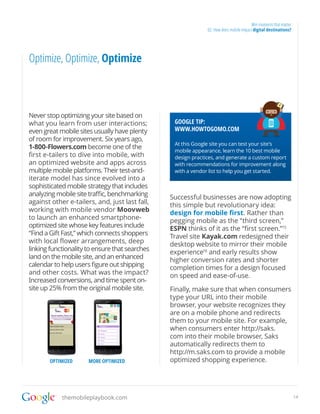 Win moments that matter
                                                              02. How does mobile impact digital destinations?




Optimize, Optimize, Optimize



Never stop optimizing your site based on
what you learn from user interactions;           GOOGLE TIP:
even great mobile sites usually have plenty      WWW.HOWTOGOMO.COM
of room for improvement. Six years ago,
                                                 At this Google site you can test your site’s
1-800-Flowers.com become one of the
                                                 mobile appearance, learn the 10 best mobile
first e-tailers to dive into mobile, with        design practices, and generate a custom report
an optimized website and apps across             with recommendations for improvement along
multiple mobile platforms. Their test-and-       with a vendor list to help you get started.
iterate model has since evolved into a
sophisticated mobile strategy that includes
analyzing mobile site traffic, benchmarking     Successful businesses are now adopting
against other e-tailers, and, just last fall,   this simple but revolutionary idea:
working with mobile vendor Moovweb              design for mobile first. Rather than
to launch an enhanced smartphone-               pegging mobile as the “third screen,”
optimized site whose key features include       ESPN thinks of it as the “first screen.”15
“Find a Gift Fast,” which connects shoppers     Travel site Kayak.com redesigned their
with local flower arrangements, deep            desktop website to mirror their mobile
linking functionality to ensure that searches   experience16 and early results show
land on the mobile site, and an enhanced        higher conversion rates and shorter
calendar to help users figure out shipping      completion times for a design focused
and other costs. What was the impact?           on speed and ease-of-use.
Increased conversions, and time spent on-
site up 25% from the original mobile site.      Finally, make sure that when consumers
                                                type your URL into their mobile
                                                browser, your website recognizes they
                                                are on a mobile phone and redirects
                                                them to your mobile site. For example,
                                                when consumers enter http://saks.
                                                com into their mobile browser, Saks
                                                automatically redirects them to
                                                http://m.saks.com to provide a mobile
       OPTIMIZED      MORE OPTIMIZED            optimized shopping experience.




            themobileplaybook.com                                                                                 14
 