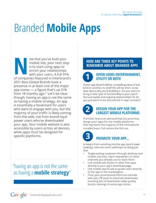 Win moments that matter
                                                            02. How does mobile impact digital destinations?




Branded Mobile Apps


N
           ow that you’ve built your
           mobile site, your next step          HERE ARE THREE KEY POINTS TO
           is to start using apps to            REMEMBER ABOUT BRANDED APPS
           enrich your relationships
           with your users. A full 91%
of companies featured in Interbrand’s
2011 Best Global Brands have a
                                                1        OFFER USERS ENTERTAINMENT,
                                                         UTILITY OR BOTH
                                            If your app doesn’t deliver compelling value of one
presence in at least one of the major
                                            kind or another, its shelf life will be short. So be
app stores — a figure that’s up 51%         clear about why you’re building it. Do you want to
from 18 months ago.17 Let’s be clear,       bring a new type of functionality to your users?
though: having an app is not the same       Nurture loyalty and ongoing relationships? Or do
                                            you just want to be discovered in app markets?
as having a mobile strategy. An app
is essentially a bookmark for users
who want to engage with you, but the
majority of your traffic is likely coming
                                                2        DESIGN YOUR APP FOR THE
                                                         LARGEST MOBILE PLATFORMS
from the web, not from brand-loyal
                                            If limited resources demand that you prioritize,
power users who’ve downloaded               design your apps for the mobile platforms
your app. Your mobile website is also       that represent the majority of the smartphone
accessible by users across all devices,     installed base. Fish where the fish are.
while apps must be designed for
specific platforms.                         	
                                            	   3   		
                                                         PROMOTE YOUR APP...
                                            to keep it from vanishing into the app store’s lower
                                            rankings. Here are some useful tips on doing just
                                            that:
                                            •	 Target existing customers through desktop and
                                                mobile site links, client newsletters or other
                                                channels you already use to reach them
                                            •	 Link mobile ads shown in other free apps
“having an app is not the same                  directly to your app’s download page.
                                            •	 Use mobile search ads to guide users directly
 as having a mobile strategy”                   to the app in the marketplace.
                                            •	 Time your promotional efforts to coincide
                                                with your PR push to maximize downloads;
                                                receiving lots of downloads really quickly
                                                boosts rankings in some app stores.



           themobileplaybook.com                                                                                15
 