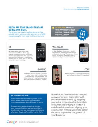 Win moments that matter
                                                                                        02. How does mobile impact digital destinations?




BELOW ARE SOME BRANDS THAT ARE                                             ACTION ITEM: PROMOTE
DOING APPS RIGHT.                                                          YOUR APP THROUGH YOUR
These apps are very compelling because they                                EXISTING CHANNELS AND
provide either utility or entertainment in a highly                        ON-DEVICE MEDIA
engaging way for their loyal mobile consumers.




HP                                                                     WAL-MART
HP preferred to offer utility over                                     A Wal-Mart app allows users to add
entertainment.18 Their ePrint app                                      shopping list items by speaking, typing
enables consumers to print from their                                  or barcode scanning. The app also shows
phones to an HP printer. This app drives                               prices, local store availability and, in
revenue for HP because it encourages                                   select markets, even aisle location. 20
printing and ink usage, and it’s also very
convenient when travelling.




                                                  DOMINO                                                                        COKE
                          Domino’s mobile app lets customers                               Coke’s simple but surprisingly entertaining
                               order “more than 1.8 billion pizza                            app lets users simulate drinking a Coke.
                             combinations” from anywhere, and
                         follow their order’s step-by-step progress
                         with the Domino’s Live Pizza Tracker.19




    TIP: DON’T NEGLECT “PUSH”
                                                                      Now that you’ve determined how you
                                                                      can win moments that matter with
    In a crowded email marketing space, push
    notifications from within apps can send                           your mobile customers by adapting
    customers relevant alerts and calls to action.                    your value proposition for the mobile
                                                                      consumer and bringing it to life in a
    Proceed with caution, though, and make
    sure your notifications are both useful and                       mobile website and app, aligning your
    timely; users can just block push notifications                   organization will help you make better
    whenever they’d prefer not to receive them.                       decisions to promote the growth of
                                                                      your business.


                 themobileplaybook.com                                                                                                      16
 