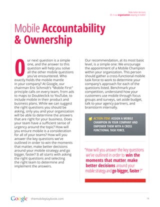 Make better decisions
                                                             03. Is our organization adapting to mobile?




Mobile Accountability
& Ownership

0
          ur next question is a simple      Our recommendation, at its most basic
          one, and the answer to this       level, is a simple one: We encourage
          question will help you solve      the appointment of a Mobile Champion
          all the other mobile questions    within your organization. This person
          you’ve encountered. Who           should gather a cross-functional mobile
exactly holds the mobile mantle             task force to work to determine your
in your company? At Google, our             company’s approach for each of the
chairman Eric Schmidt’s “Mobile First”      questions listed. Benchmark your
principle calls on every team, from ads     competition, understand how your
to maps to Doubleclick to YouTube, to       customers use mobile through focus
include mobile in their product and         groups and surveys, set aside budget,
business plans. While we can suggest        talk to your agency partners, and
the right questions you should be           brainstorm internally.
asking, only you and your organization
will be able to determine the answers
that are right for your business. Does            ACTION ITEM: ASSIGN A MOBILE
your team have a sufficient sense of              CHAMPION IN YOUR COMPANY AND
urgency around the topic? How will                EMPOWER THEM WITH A CROSS
you ensure mobile is a consideration              FUNCTIONAL TASK FORCE.
for all of your teams? How will you
answer the key questions we’ve
outlined in order to win the moments
that matter, make better decisions
around your mobile strategy and go          “How will you answer the key questions
bigger, faster? It all starts with asking    we’ve outlined in order to win the
the right questions and selecting
the right team to determine and              moments that matter, make
implement the answers.                       better decisions around your
                                             mobile strategy and go bigger, faster ?”




           themobileplaybook.com                                                                           18
 
