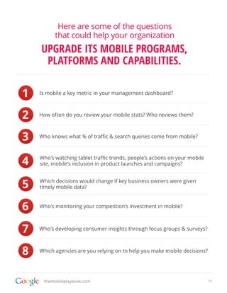 Here are some of the questions
          that could help your organization
    UPGRADE ITS MOBILE PROGRAMS,
     PLATFORMS AND CAPABILITIES.

1   Is mobile a key metric in your management dashboard?



2   How often do you review your mobile stats? Who reviews them?



3   Who knows what % of traffic & search queries come from mobile?




4   Who’s watching tablet traffic trends, people’s actions on your mobile
    site, mobile’s inclusion in product launches and campaigns?



5   Which decisions would change if key business owners were given
    timely mobile data?



6   Who’s monitoring your competition’s investment in mobile?



7   Who’s developing consumer insights through focus groups & surveys?



8   Which agencies are you relying on to help you make mobile decisions?




     themobileplaybook.com                                                  19
 