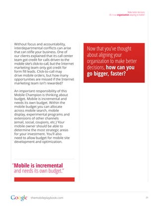 Make better decisions
                                                             03. Is our organization adapting to mobile?




 Without focus and accountability,
 interdepartmental conflicts can arise
 that can stifle your business. One of
                                                 Now that you’ve thought
 our clients explained that its call center      about aligning your
 team got credit for calls driven to the
 mobile site’s click-to-call, but the Internet
                                                 organization to make better
 marketing team only got credit for              decisions, how can you
 form fill leads. Click-to-call may
 drive mobile orders, but how many               go bigger, faster?
 opportunities are missed if the Internet
 marketing team isn’t rewarded?

 An important responsibility of this
 Mobile Champion is thinking about
 budget. Mobile is incremental and
 needs its own budget. Within the
 mobile budget you can allocate
 across mobile search, mobile
 display, experimental programs and
 extensions of other channels
 (email, social, coupons, etc.) Your
 mobile owner should be able to
 determine the most strategic areas
 for your investment. You’ll also
 need to allow budget for mobile site
 development and optimization.




”Mobile is incremental
 and needs its own budget.”



             themobileplaybook.com                                                                         20
 