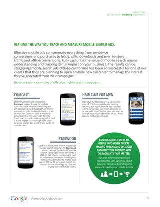 Go bigger, faster
                                                                                             04.How should our marketing adapt to mobile?




RETHINK THE WAY YOU TRACK AND MEASURE MOBILE SEARCH ADS.

Effective mobile ads can generate everything from on-device
conversions and purchases to leads, calls, downloads and even in-store
traffic and offline conversions. Fully capturing the value of mobile search means
understanding and tracking its full impact on your business. The results can be
staggering: mobile search ads click-to-call format has been so successful for one of our
clients that they are planning to open a whole new call center to manage the interest
they’ve generated from their campaigns.
Below are more examples of effective mobile search campaigns.



COMCAST                                                             HAIR CLUB FOR MEN
Internet, phone and cable giant                                     Hair Club for Men reports a conversion
Comcast makes it easy for mobile                                    rate of 12% from mobile ads, beating
users to check service availability and                             desktop ads at 9%. Mobile ads boasted
get assistance by providing their phone                             a 17% conversion rate from a lead to an
number on their mobile site and in their                            actual sale. Hair Club for Men has seen an
search ads. Comcast built a mobile ad                               overall return on investment of 30:1 from
extension that lets users call directly                             Google mobile search ads.
from search results, a campaign that had
a 270% higher click-through-rate than
desktop search ads and led to a surge in
mobile sales.




                                              STARWOOD                             GUIDING MOBILE USERS TO
                                                                                   USEFUL INFO WHEN THEY’RE
                        Click-to-call ads now drive a majority of
                         mobile search bookings for Starwood                     MAKING PURCHASING DECISIONS
                            Hotels, whose “hyperlocal” mobile                     CAN HELP YOUR BUSINESS WIN
                          search campaign, which delivered a
                         click-to-call phone number and map
                                                                                  THE MOMENTS THAT MATTER.
                         to the nearest Starwood hotel right in                   But that information can take
                          the search ad, multiplied mobile paid
                                                                                 many forms. Lets talk now about
                        search ROI by 20, increased month-on-
                          month mobile bookings by 20% and                       how you can drive branding and
                                  tripled overall mobile traffic.               awareness with your mobile ad mix.




                themobileplaybook.com                                                                                                        24
 