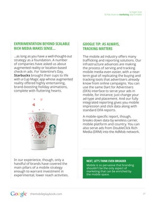 Go bigger, faster
                                                           04.How should our marketing adapt to mobile?




EXPERIMENTATION BEYOND SCALABLE             GOOGLE TIP: AS ALWAYS,
RICH MEDIA MAKES SENSE...                   TRACKING MATTERS
...as long as you have a well-thought-out   The mobile ad industry offers many
strategy as a foundation. A number          trafficking and reporting solutions. Our
of companies have asked us about            infrastructure advances are making
augmented reality or location-based         the process of serving and tracking
check-in ads. For Valentine’s Day,          mobile media even easier, with a near-
Starbucks brought their cups to life        term goal of replicating the buying and
with a Cup Magic app whose augmented        tracking tools that advertisers already
reality offered highly entertaining,        know from online campaigns. You can
brand-boosting holiday animations,          use the same Dart for Advertisers
complete with fluttering hearts.            (DFA) interface to serve your ads in
                                            mobile, for instance; just change your
                                            ad type and placement. And our fully
                                            integrated reporting gives you mobile
                                            impression and click data along with
                                            standard DFA reports.
                                            A mobile-specific report, though,
                                            breaks down data by wireless carrier,
                                            mobile platform and country. You can
                                            also serve ads from DoubleClick Rich
                                            Media (DRM) into the AdMob network.




In our experience, though, only a             NEXT, LET’S THINK EVEN BROADER
handful of brands have covered the            Mobile is so pervasive that branding
main pillars of a mobile strategy             shouldn’t be the only aspect of
enough to warrant investment in               marketing that can be enriched by
experimental, lower reach activities.         the mobile space.




           themobileplaybook.com                                                                           27
 