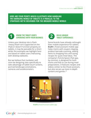 Go bigger, faster
                                                                  05.How can we connect with our tablet audience?




 HERE ARE FOUR POINTS WHICH ILLUSTRATE HOW HANDLING
 THE EMERGING WORLD OF TABLETS IS A PARALLEL TO THE
 STRATEGIES WE’VE DESCRIBED FOR THE BROADER MOBILE WORLD:




 1       KNOW THE TABLET USER’S
         EXPERIENCE WITH YOUR BUSINESS               2        BUILD UNIQUE
                                                              TABLET EXPERIENCES

Unless your desktop site is Flash                 Some brands have already rethought
-heavy (Flash isn’t supported on the              their mobile experience for tablets.
iPad) or doesn’t function properly on             Kraft’s iFood assistant mobile app
tablets, it may be passable for a short           helps moms with coupon-clipping,
while; the examples we highlight here             product barcode scanning, adding
are based on tablet users interacting             items to shopping lists and saving
with desktop websites.                            recipes for quick meal ideas. The
                                                  company’s Fork & Spoon iPad app,
But we believe that marketers will                by contrast, is designed for both
soon be designing sites specifically to           moms and kids to use during meal
take advantage of tablet touch screens,           preparations. It features recipes and
portrait/landscape orientations,                  videos similar to the iFood assistant,
cameras and accelerometers.                       but also serves up more in-depth
                                                  content and games.29




                             Kraft’s iFood Assistant tablet app




           themobileplaybook.com                                                                                        31
 