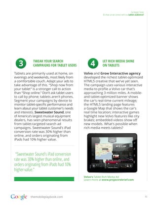 Go bigger, faster
                                                          05.How can we connect with our tablet audience?




   3         TWEAK YOUR SEARCH
             CAMPAIGNS FOR TABLET USERS          4        LET RICH MEDIA SHINE
                                                          ON TABLETS

Tablets are primarily used at home, on       Volvo and Grow Interactive agency
evenings and weekends, most likely from      developed the richest tablet-optimized
a comfortable couch. Adapt your ads to       HTML5 creative that we’ve yet seen.
take advantage of this. “Shop now from       The campaign uses various interactive
your tablet” is a stronger call to action    media to profile a Volvo car that’s
than “Shop online.” Don’t ask tablet users   approaching 3 million miles. A mobile-
to call by phone; tablets aren’t phones.     and tablet-optimized banner shows
Segment your campaigns by device to          the car’s real-time current mileage;
monitor tablet-specific performance and      the HTML5 landing page features
learn about your tablet customer’s needs     a Google Map that shows the car’s
and interests. Sweetwater Sound, one         real time location; interactive games
of America’s largest musical equipment       highlight new Volvo features like city
dealers, has seen phenomenal results         brakes; embedded videos show off
from tablet-targeted search ad               new models. What’s possible when
campaigns. Sweetwater Sound’s iPad           rich media meets tablets?
conversion rate was 30% higher than
online, and orders originating from
iPads had 10% higher value.



 “Sweetwater Sound’s iPad conversion
rate was 30% higher than online, and
orders originating from iPads had 10%
higher value.”
                                             Volvo’s Tablet Rich Media Ad
                                             Learn more at www.projectrebrief.com




           themobileplaybook.com                                                                                32
 