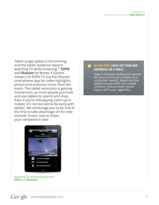 Go bigger, faster
                                                   05.How can we connect with our tablet audience?




Tablet usage spikes in the evening,
and the tablet audience reports              ACTION ITEM: CHECK OUT YOUR WEB
watching TV while browsing.30 ESPN           EXPERIENCE ON A TABLET.
and Shazam let Winter X Games                Take 5 minutes today and search
viewers on ESPN TV use the Shazam            for your brand on a tablet as a
smartphone app for video highlights,         consumer would. Maximize the
photos and exclusive music from the          tablet format with rich media
                                             creative. Discuss both these
event. The tablet revolution is gaining      topics with your agencies.
momentum, as more people purchase
and use tablets to search and shop.
Even if you’re still playing catch-up in
mobile, it’s not too late to be early with
tablets. We encourage you to be one of
the first to take advantage of this new
channel. Invest now or chase
your competition later.




Watching TV while browsing with
ESPN and Shazam




            themobileplaybook.com                                                                        33
 