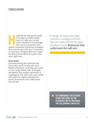 CONCLUSION




H
         opefully by now you’re ready      “At Google, we believe that mobile
         and eager to wield mobile
         tools to make your brand           represents a sociological shift with
         more valuable to increasingly      how users relate with both the digital
         tech-savvy consumers and           and physical world. Businesses that
spawn innovative marketing strategies
that connect you with your customers        understand this will win.“
in new ways. Imagine what you might
be able to accomplish this year if you
start right now.

Start how?
Just keep asking the questions we
cover here, work closely with your
Mobile Champion, and keep your eyes
on the rising mobile tide. At Google,
we believe that mobile represents a
sociological shift with how users relate
with both the digital and physical
world. Businesses that understand
this will win.




                                                  TO SUMMARIZE THE ACTION
                                                  ITEMS INCLUDED IN THE
                                             TO SUMMARIZE THE ACTION ITEMS INCLUDED
                                                  PLAYBOOK WE’VE PROVIDED
                                             IN PLAYBOOK WE’VE PROVIDED THE
                                             FOLLOWING CHECKLIST: CHECKLIST:
                                                  THE FOLLOWING




           themobileplaybook.com                                                      34
 