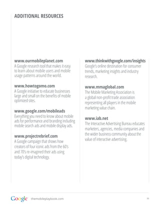 ADDITIONAL RESOURCES




www.ourmobileplanet.com                      www.thinkwithgoogle.com/insights
A Google research tool that makes it easy    Google’s online destination for consumer
to learn about mobile users and mobile       trends, marketing insights and industry
usage patterns around the world.             research.

www.howtogomo.com                            www.mmaglobal.com
A Google initiative to educate businesses    The Mobile Marketing Association is
large and small on the benefits of mobile    a global non-profit trade association
optimized sites.                             representing all players in the mobile
                                             marketing value chain.
www.google.com/mobileads
Everything you need to know about mobile     www.iab.net
ads for performance and branding including
mobile search ads and mobile display ads.    The Interactive Advertising Bureau educates
                                             marketers, agencies, media companies and
www.projectrebrief.com                       the wider business community about the
A Google campaign that shows how             value of interactive advertising.
creators of four iconic ads from the 60’s
and 70’s re-imagined their ads using
today’s digital technology.




            themobileplaybook.com                                                          36
 