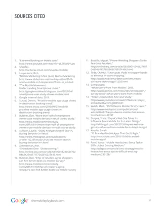 SOURCES CITED




1.	 “Extreme Booking on Hotels.com.”                       11.	 Bustillo, Miguel. “Phone-Wielding Shoppers Strike
     http://www.youtube.com watch?v=zXZFSMS4Uzo                 Fear Into Retailers.”
2.	 SnapTax.                                                    http://online.wsj.com/article/SB100014240527487
     http://turbotax.intuit.com/snaptax/mobile/                 04694004576019691769574496.html
3.	 Lesperance, Rich.                                      12.	 Tode, Chantal. “Sears puts iPads in shopper hands
     “Mobile Marketing Is Not (Just) Mobile Marketing.          to enhance in-store shopping.”
     http://www.slideshare.net/mediapostlive/1145-              http://www.mobilemarketer.com/cms/news/
     omma-mobile-rich-lesperance?from=ss_embed                  software-technology/11235.html
4.	 “The Mobile Movement:                                  13.	 Compuware.
     Understanding Smartphone Users.”                           “What Users Want from Mobile.” 2011.
     http://googlemobileads.blogspot.com/2011/04/               http://www.gomez.com/resources/whitepapers/
     smartphone-user-study-shows-mobile.html                    survey-report-what-users-want-from-mobile/
5.	 Google internal data, 2011.                            14.	 “TicketsNow Mobile Ads Case Study.”
6.	 Schaal, Dennis. “Priceline mobile app usage shows           http://www.youtube.com/watch?feature=player_
     in-destination booking trend.”                             embedded&v=D9-JjSBE1tU#!
     http://www.tnooz.com/2010/09/07/mobile/               15.	 Walsh, Mark. “ESPN Deems Mobile ‘First Screen.’”
     priceline-mobile-app-usage-shows-in-                       http://www.mediapost.com/publications/
     destination-booking-trend/                                 article/166622/espn-deems-mobile-first-screen.
7.	 Butcher, Dan. “More than half of smartphone                 html?edition=42747
     owners use mobile devices in retail stores: study.”   16.	 Duryee, Tricia. “Kayak’s Web Site Takes Its
     http://www.mobilecommercedaily.                            Influence From Mobile for Its Latest Design.”
     com/2011/03/14/more-than-half-of-smartphone-               http://allthingsd.com/20120130/kayaks-web-site-
     owners-use-mobile-devices-in-retail-stores-study           gets-its-influence-from-mobile-for-its-latest-design/
8.	 Sullivan, Laurie. “Study Analyzes Mobile Search,       17.	 Kessler, Sarah.
     Buying Behavior In Retail.”                                “13 Branded Mobile Apps That Got It Right.”
     http://www.mediapost.com/publications/                     http://mashable.com/2010/10/06/branded-
     article/162261/study-analyzes-mobile-search-               mobile-apps/
     buying-behavior-in-r.html                             18.	 Patel, Kunur. “Mobile Headaches: Execs Tackle
9.	 Zimmerman, Ann.                                             Difficult but Enticing Medium.”
     “Showdown Over ‘Showrooming.’”                             http://adage.com/article/cmo-strategy/mobile-
     http://online.wsj.com/article/SB100014240529702            headaches-execs-tackle-difficult-enticing-
     04624204577177242516227440.html                            medium/230128/
10.	 Butcher, Dan. “87pc of retailers agree shoppers
     can find better deals via mobile: survey.”
     http://www.mobilecommercedaily.
     com/2011/01/13/87pc-of-retailers-agree-
     shoppers-can-find-better-deals-via-mobile-survey




               themobileplaybook.com                                                                                    37
 