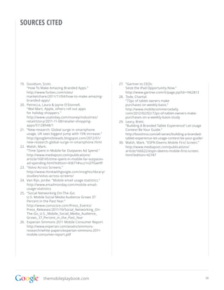 SOURCES CITED




19.	 Goodson, Scott.                                      27.	 “Gartner to CEOs:
     “How To Make Amazing Branded Apps.”                       Seize the iPad Opportunity Now.”
     http://www.forbes.com/sites/                              http://www.gartner.com/it/page.jsp?id=1462813
     marketshare/2011/11/04/how-to-make-amazing-          28.	 Tode, Chantal.
     branded-apps/                                             “72pc of tablet owners make
20.	 Petrecca, Laura & Jayne O’Donnell.                        purchases on weekly basis.”
     “Wal-Mart, Apple, others roll out apps                    http://www.mobilecommercedaily.
     for holiday shoppers.”                                    com/2012/02/02/72pc-of-tablet-owners-make-
     http://www.usatoday.com/money/industries/                 purchases-on-a-weekly-basis-study
     retail/story/2011-11-08/retailer-shopping-           29.	 Leary, Brett.
     apps/51128948/1                                           “Building A Branded Tablet Experience? Let Usage
21.	 ”New research: Global surge in smartphone                 Context Be Your Guide.”
     usage, UK sees biggest jump with 15% increase.”           http://bostinno.com/all-series/building-a-branded-
     http://googlemobileads.blogspot.com/2012/01/              tablet-experience-let-usage-context-be-your-guide/
     new-research-global-surge-in-smartphone.html         30.	 Walsh, Mark. “ESPN Deems Mobile First Screen.”
22.	 Walsh, Mark.                                              http://www.mediapost.com/publications/
     “Time Spent in Mobile far Outpaces Ad Spend.”             article/166622/espn-deems-mobile-first-screen.
     http://www.mediapost.com/publications/                    html?edition=42747
     article/168145/time-spent-in-mobile-far-outpaces-
     ad-spending.html?edition=43671#ixzz1n2iTGwHP
23.	 ”Volvo Across Screens.”
     http://www.thinkwithgoogle.com/insights/library/
     studies/volvo-across-screens/
24.	 Van Rijn, Jordie. “Mobile email usage statistics.”
     http://www.emailmonday.com/mobile-email-
     usage-statistics
25.	 “Social Networking On-The-Go:
     U.S. Mobile Social Media Audience Grows 37
     Percent in the Past Year.”
     http://www.comscore.com/Press_Events/
     Press_Releases/2011/10/Social_Networking_On-
     The-Go_U.S._Mobile_Social_Media_Audience_
     Grows_37_Percent_in_the_Past_Year
26.	 Experian Simmons 2011 Mobile Consumer Report.
     http://www.experian.com/assets/simmons-
     research/white-papers/experian-simmons-2011-
     mobile-consumer-report.pdf




               themobileplaybook.com                                                                                38
 