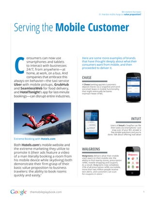 Win moments that matter
                                                            01. How does mobile change our value proposition?




Serving the Mobile Customer


C
        onsumers can now use              Here are some more examples of brands
        smartphones and tablets           that have thought deeply about what their
        to interact with businesses       consumers want from mobile, and then
                                          proceeded to deliver it.
        24/7, from anywhere—at
        home, at work, on a bus. And
        companies that embrace this       CHASE
always-on behavior—the taxi service
Uber with mobile pickups, GrubHub         A Chase banking app lets customers
                                          deposit checks via a snapshot and send
and SeamlessWeb for food delivery,        via email, leaps in mobile functionality
and HotelTonight’s app for last-minute    that might eventually let banks
                                          maintain fewer ATMs.
bookings—can disrupt entire industries.




                                                                                                  INTUIT
                                                                        Users of Intuit’s SnapTax can file
                                                                        their taxes via smartphone.2 Just
                                                                          snap a pic of your W2, answer a
                                                                         few simple questions and you’re
                                                                      done. Talk about offering real value!

Extreme Booking with Hotels.com

Both Hotels.com’s mobile website and
the extreme marketing they utilize to     WALGREENS
promote it (their ads feature a video
of a man literally booking a room from    Walgreens delivers what their mobile
                                          users want on their mobile site: the
his mobile device while skydiving) both   ability to find nearby stores, prescription
                                          refills, mobile shopping and coupons.
demonstrate their firm grasp of their     As a result, Walgreens now completes
basic value proposition to business       25% of all prescription refills via mobile,
                                          more than two million people receive
travelers: the ability to book rooms      text alerts, and customers can scan
                                          for coupons in-store. 3
quickly and easily.1




            themobileplaybook.com                                                                                 5
 
