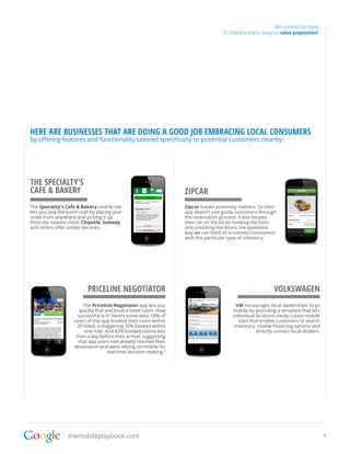Win moments that matter
                                                                                     01. How does mobile change our value proposition?




HERE ARE BUSINESSES THAT ARE DOING A GOOD JOB EMBRACING LOCAL CONSUMERS
by offering features and functionality tailored specifically to potential customers nearby:




THE SPECIALTY’S
CAFE & BAKERY                                                       ZIPCAR
The Specialty’s Cafe & Bakery mobile site                           Zipcar knows proximity matters. So their
lets you skip the lunch rush by placing your                        app doesn’t just guide customers through
order from anywhere and picking it up                               the reservation process; it also locates
from the nearest store. Chipotle, Subway                            their car on the lot by honking the horn
and others offer similar services.                                  and unlocking the doors; the speediest
                                                                    way we can think of to connect consumers
                                                                    with this particular type of inventory.




                           PRICELINE NEGOTIATOR                                                                 VOLKSWAGEN
                          The Priceline Negotiator app lets you                            VW encourages local dealerships to go
                        quickly find and book a hotel room. How                          mobile by providing a template that lets
                       successful is it? Here’s some data: 58% of                        individual locations easily create mobile
                     users of this app booked their room within                             sites that enable customers to search
                       20 miles; a staggering 35% booked within                           inventory, review financing options and
                          one mile. And 82% booked rooms less                                        directly contact local dealers.
                      than a day before their arrival, suggesting
                       that app users had already reached their
                     destination and were relying on mobile for
                                      real-time decision-making.6




                  themobileplaybook.com                                                                                                    8
 