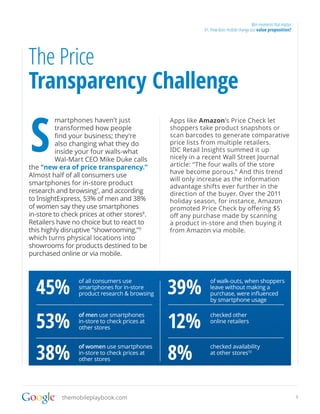 Win moments that matter
                                                          01. How does mobile change our value proposition?




The Price
Transparency Challenge

S
          martphones haven’t just              Apps like Amazon’s Price Check let
          transformed how people               shoppers take product snapshots or
          find your business; they’re          scan barcodes to generate comparative
          also changing what they do           price lists from multiple retailers.
          inside your four walls-what          IDC Retail Insights summed it up
          Wal-Mart CEO Mike Duke calls         nicely in a recent Wall Street Journal
the “new era of price transparency.”           article: “The four walls of the store
                                               have become porous.” And this trend
Almost half of all consumers use
                                               will only increase as the information
smartphones for in-store product
                                               advantage shifts ever further in the
research and browsing7, and according          direction of the buyer. Over the 2011
to InsightExpress, 53% of men and 38%          holiday season, for instance, Amazon
of women say they use smartphones              promoted Price Check by offering $5
in-store to check prices at other stores8.     off any purchase made by scanning
Retailers have no choice but to react to       a product in-store and then buying it
this highly disruptive “showrooming,”9         from Amazon via mobile.
which turns physical locations into
showrooms for products destined to be
purchased online or via mobile.




  45%                                          39%
                 of all consumers use                        of walk-outs, when shoppers
                 smartphones for in-store                    leave without making a
                 product research & browsing                 purchase, were influenced
                                                             by smartphone usage



  53%                                          12%
                 of men use smartphones                      checked other
                 in-store to check prices at                 online retailers
                 other stores




  38%                                          8%
                 of women use smartphones                    checked availability
                 in-store to check prices at                 at other stores10
                 other stores




           themobileplaybook.com                                                                                9
 