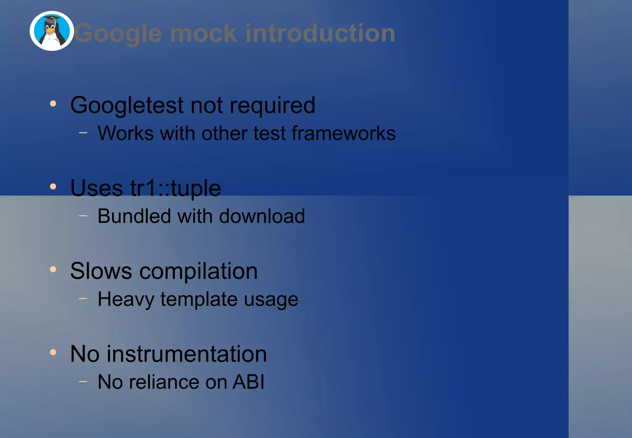 Googletest not required Works with other test frameworks Uses tr1::tuple Bundled with download Slows compilation Heavy template usage No instrumentation No reliance on ABI Google mock introduction 