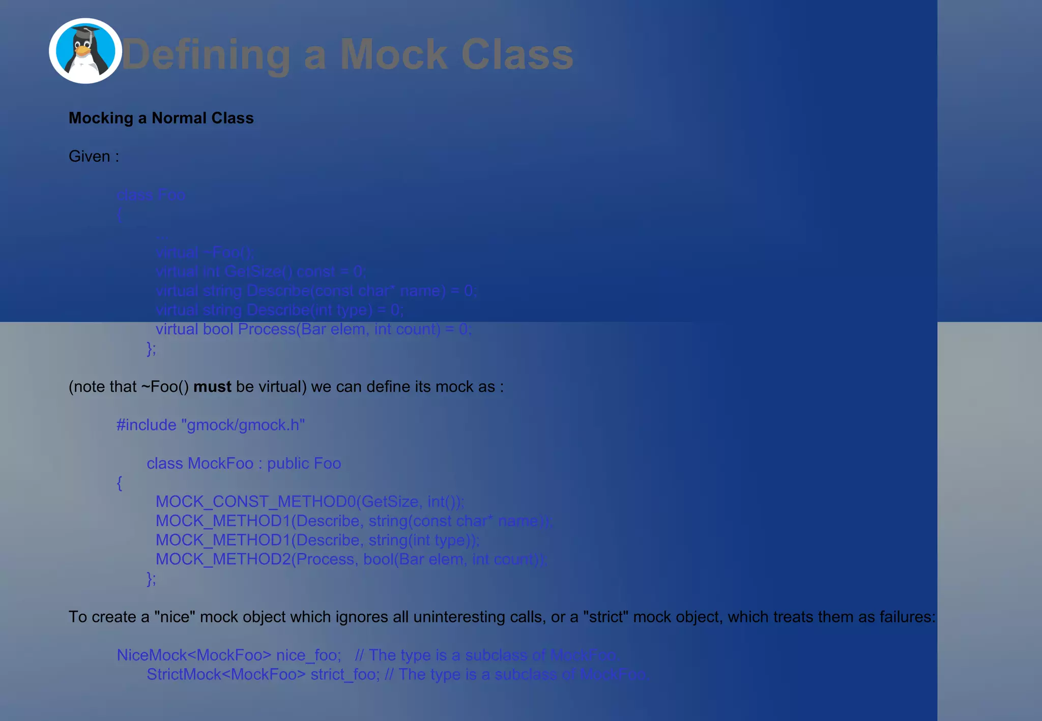 Defining a Mock Class Mocking a Normal Class Given : class Foo  {   ...   virtual ~Foo();   virtual int GetSize() const = 0;   virtual string Describe(const char* name) = 0;   virtual string Describe(int type) = 0;   virtual bool Process(Bar elem, int count) = 0; }; (note that ~Foo()  must  be virtual) we can define its mock as : #include &quot;gmock/gmock.h&quot; class MockFoo : public Foo  {   MOCK_CONST_METHOD0(GetSize, int());   MOCK_METHOD1(Describe, string(const char* name));   MOCK_METHOD1(Describe, string(int type));   MOCK_METHOD2(Process, bool(Bar elem, int count)); }; To create a &quot;nice&quot; mock object which ignores all uninteresting calls, or a &quot;strict&quot; mock object, which treats them as failures: NiceMock<MockFoo> nice_foo;   // The type is a subclass of MockFoo. StrictMock<MockFoo> strict_foo; // The type is a subclass of MockFoo.  