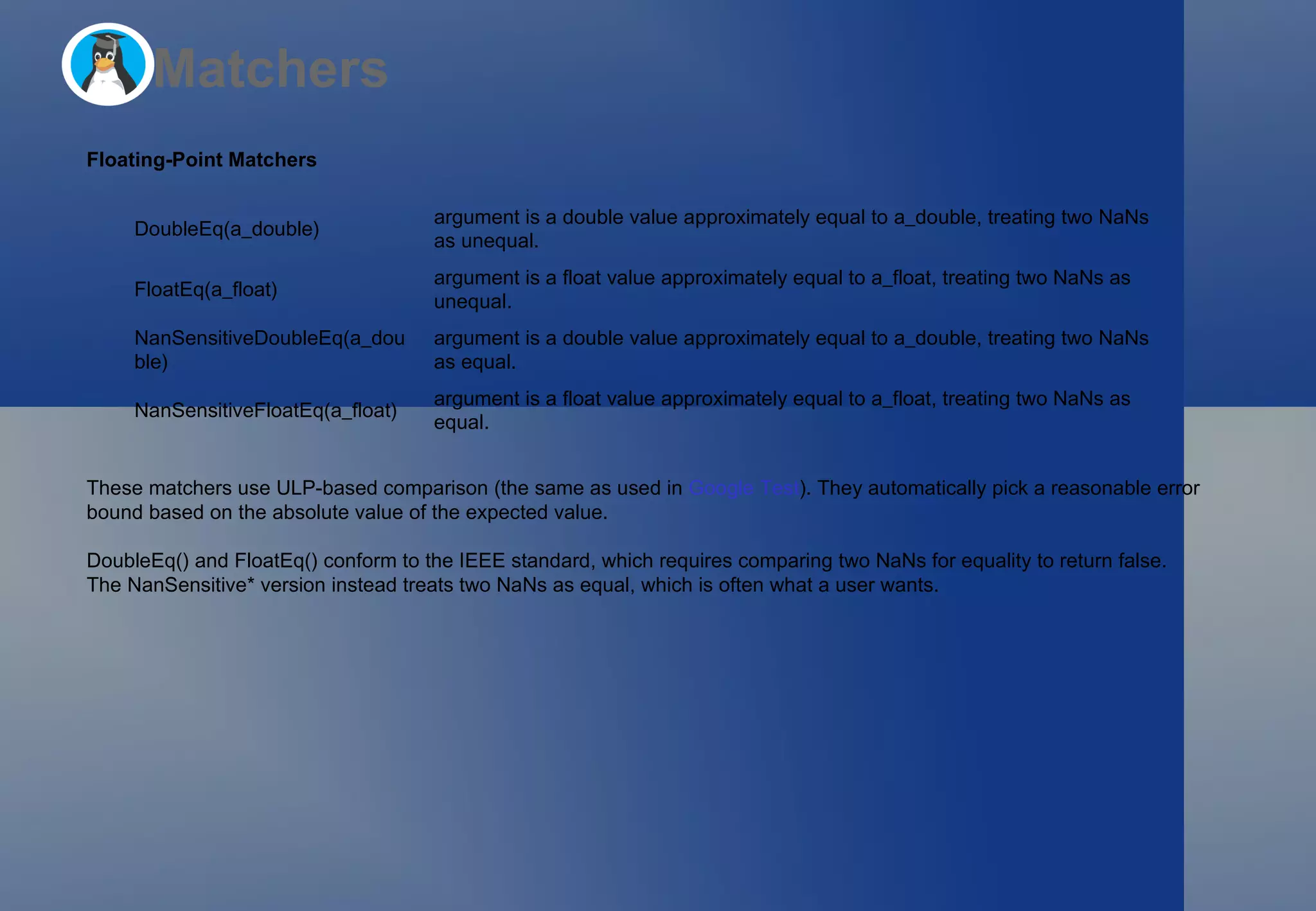 Matchers Floating-Point Matchers These matchers use ULP-based comparison (the same as used in  Google Test ). They automatically pick a reasonable error bound based on the absolute value of the expected value.  DoubleEq()  and  FloatEq()  conform to the IEEE standard, which requires comparing two NaNs for equality to return false. The  NanSensitive*  version instead treats two NaNs as equal, which is often what a user wants. DoubleEq(a_double) argument  is a  double  value approximately equal to  a_double , treating two NaNs as unequal. FloatEq(a_float) argument  is a  float  value approximately equal to  a_float , treating two NaNs as unequal. NanSensitiveDoubleEq(a_double) argument  is a  double  value approximately equal to  a_double , treating two NaNs as equal. NanSensitiveFloatEq(a_float) argument  is a  float  value approximately equal to  a_float , treating two NaNs as equal. 