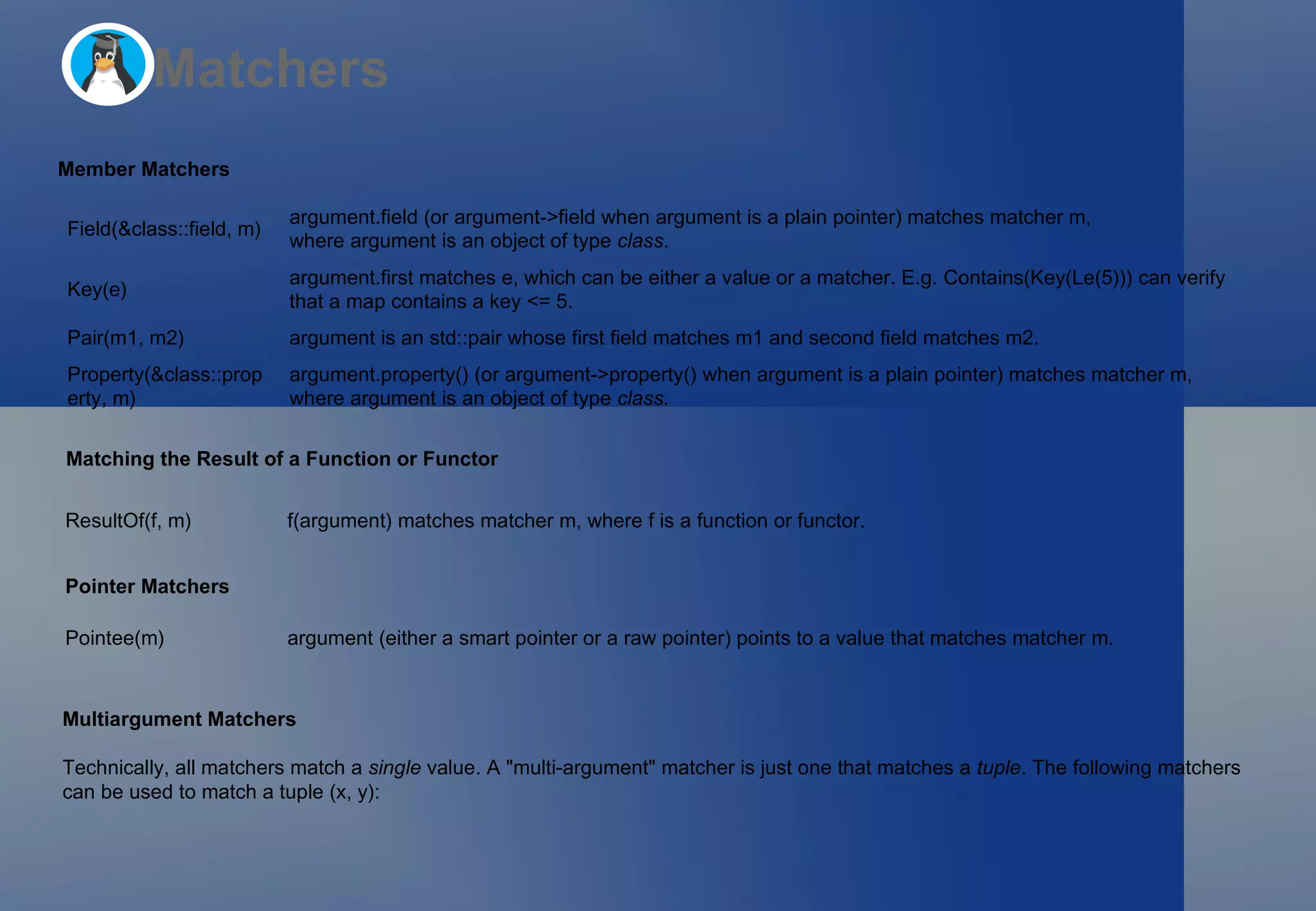 Matchers Member Matchers Matching the Result of a Function or Functor Pointer Matchers Multiargument Matchers Technically, all matchers match a  single  value. A &quot;multi-argument&quot; matcher is just one that matches a  tuple . The following matchers  can be used to match a tuple  (x, y) : Field(&class::field, m) argument.field  (or  argument->field  when  argument  is a plain pointer) matches matcher  m , where  argument  is an object of type  class . Key(e) argument.first  matches  e , which can be either a value or a matcher. E.g.  Contains(Key(Le(5)))  can verify that a  map  contains a key  <= 5 . Pair(m1, m2) argument  is an  std::pair  whose  first  field matches  m1  and  second  field matches  m2 . Property(&class::property, m) argument.property()  (or  argument->property()  when  argument  is a plain pointer) matches matcher  m , where  argument  is an object of type  class . ResultOf(f, m) f(argument)  matches matcher  m , where  f  is a function or functor. Pointee(m) argument  (either a smart pointer or a raw pointer) points to a value that matches matcher  m . 