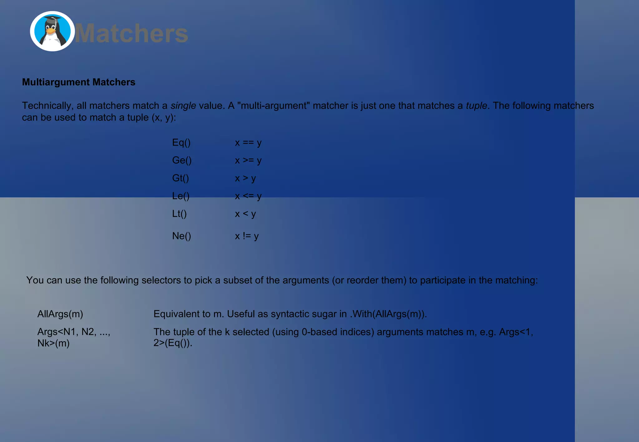 Matchers Multiargument Matchers Technically, all matchers match a  single  value. A &quot;multi-argument&quot; matcher is just one that matches a  tuple . The following matchers  can be used to match a tuple  (x, y) : You can use the following selectors to pick a subset of the arguments (or reorder them) to participate in the matching: Eq() x == y Ge() x >= y Gt() x > y Le() x <= y Lt() x < y Ne() x != y AllArgs(m) Equivalent to  m . Useful as syntactic sugar in  .With(AllArgs(m)) . Args<N1, N2, ..., Nk>(m) The tuple of the  k  selected (using 0-based indices) arguments matches  m , e.g.  Args<1, 2>(Eq()) . 