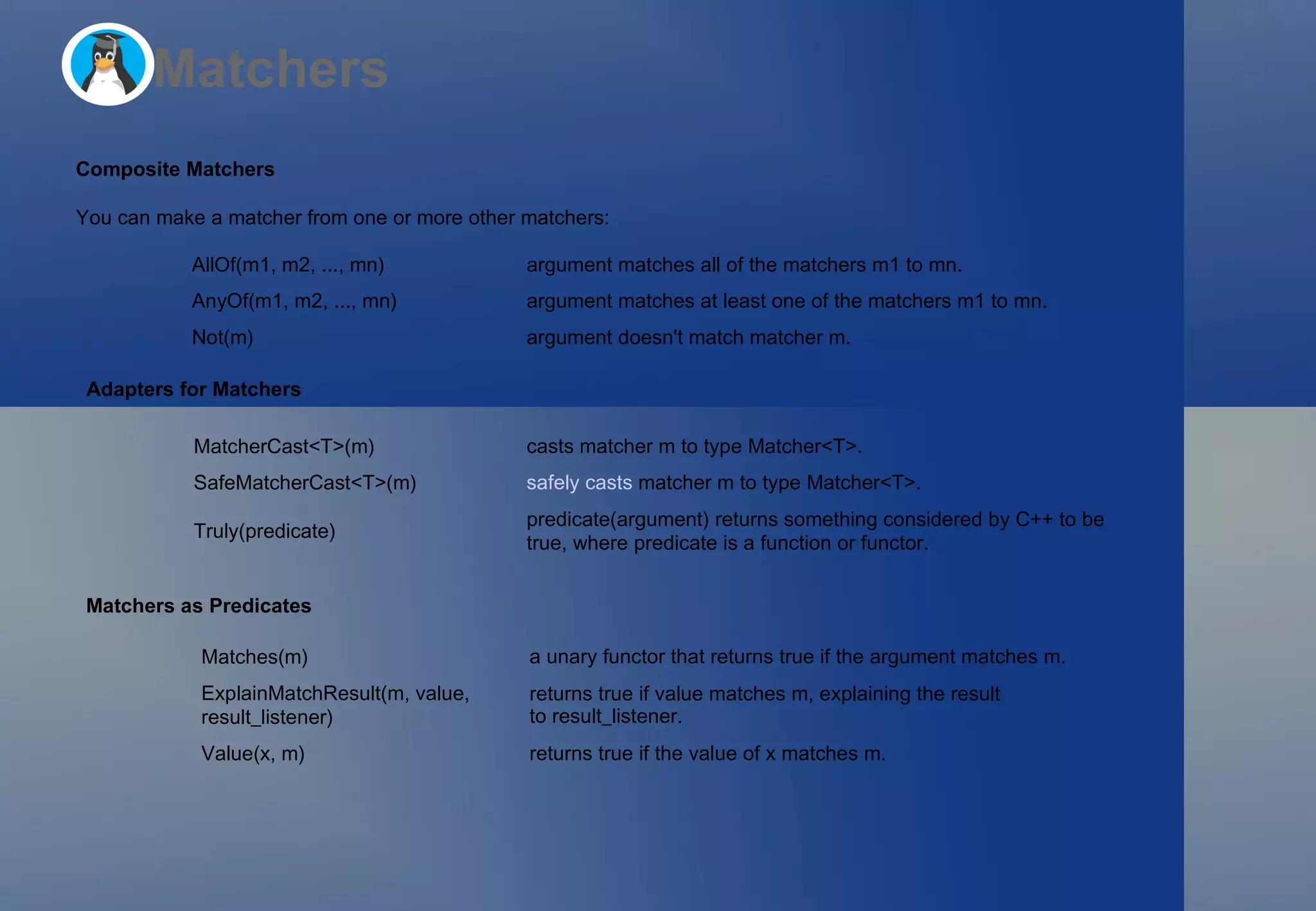 Matchers Composite Matchers You can make a matcher from one or more other matchers: Adapters for Matchers Matchers as Predicates AllOf(m1, m2, ..., mn) argument  matches all of the matchers  m1  to  mn . AnyOf(m1, m2, ..., mn) argument  matches at least one of the matchers  m1  to  mn . Not(m) argument  doesn't match matcher  m . MatcherCast<T>(m) casts matcher  m  to type  Matcher<T> . SafeMatcherCast<T>(m) safely casts  matcher  m  to type  Matcher<T> . Truly(predicate) predicate(argument)  returns something considered by C++ to be true, where  predicate  is a function or functor. Matches(m) a unary functor that returns  true  if the argument matches  m . ExplainMatchResult(m, value, result_listener) returns  true  if  value  matches  m , explaining the result to  result_listener . Value(x, m) returns  true  if the value of  x  matches  m . 