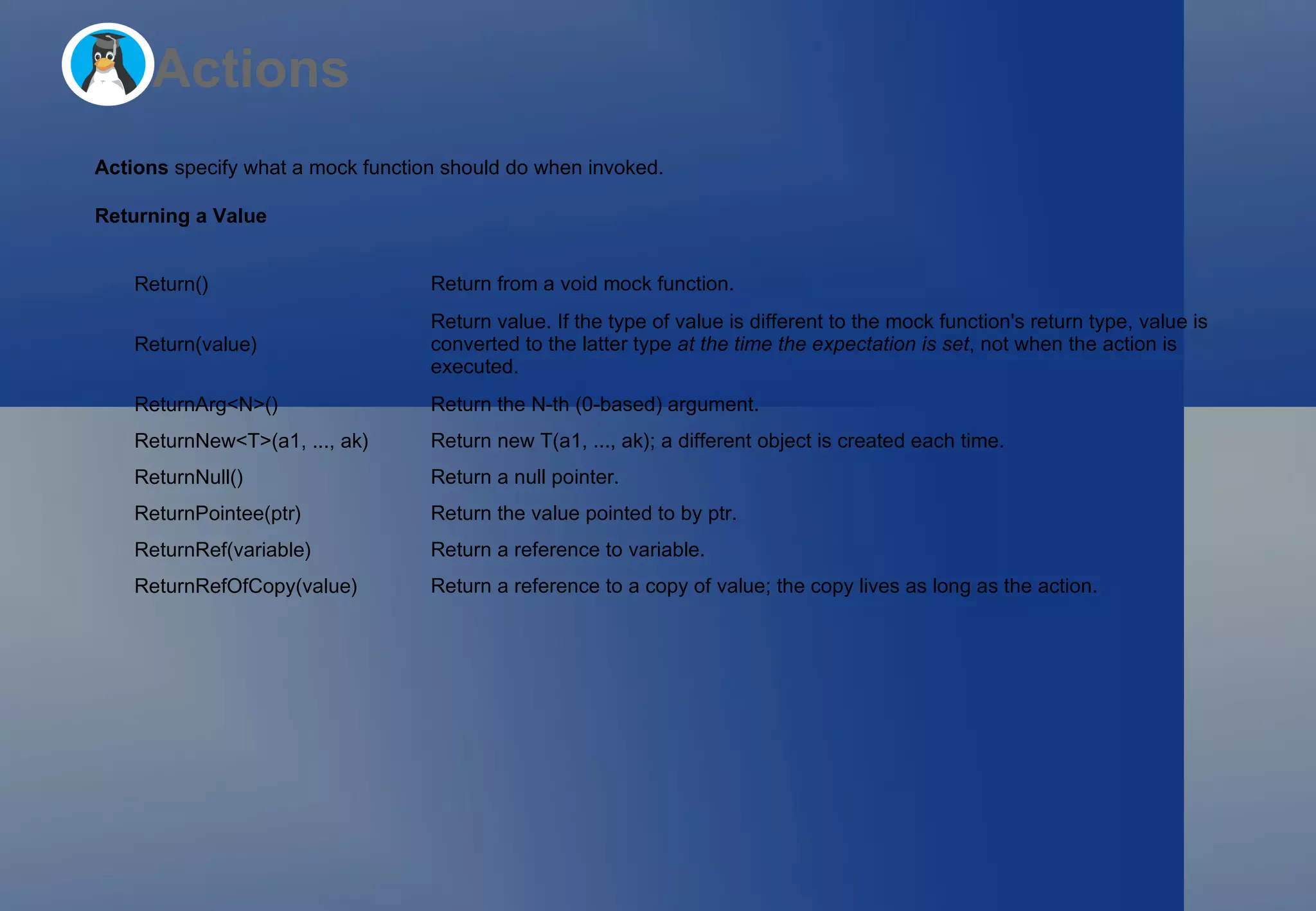 Actions Actions  specify what a mock function should do when invoked. Returning a Value Return() Return from a  void  mock function. Return(value) Return  value . If the type of  value  is different to the mock function's return type,  value  is converted to the latter type  at the time the expectation is set , not when the action is executed. ReturnArg<N>() Return the  N -th (0-based) argument. ReturnNew<T>(a1, ..., ak) Return  new T(a1, ..., ak) ; a different object is created each time. ReturnNull() Return a null pointer. ReturnPointee(ptr) Return the value pointed to by  ptr . ReturnRef(variable) Return a reference to  variable . ReturnRefOfCopy(value) Return a reference to a copy of  value ; the copy lives as long as the action. 