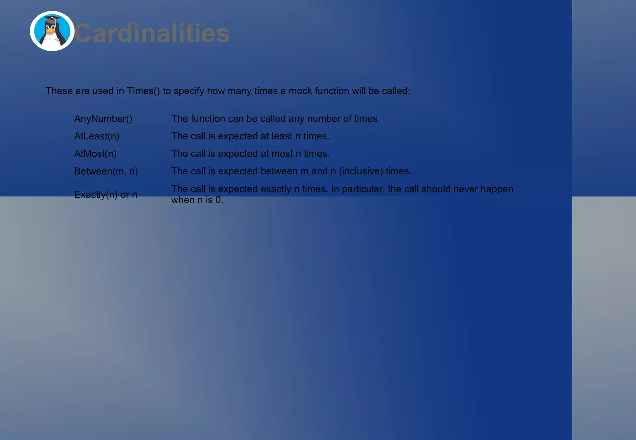 Cardinalities These are used in  Times()  to specify how many times a mock function will be called: AnyNumber() The function can be called any number of times. AtLeast(n) The call is expected at least  n  times. AtMost(n) The call is expected at most  n  times. Between(m, n) The call is expected between  m  and  n  (inclusive) times. Exactly(n) or n The call is expected exactly  n  times. In particular, the call should never happen when  n  is 0. 