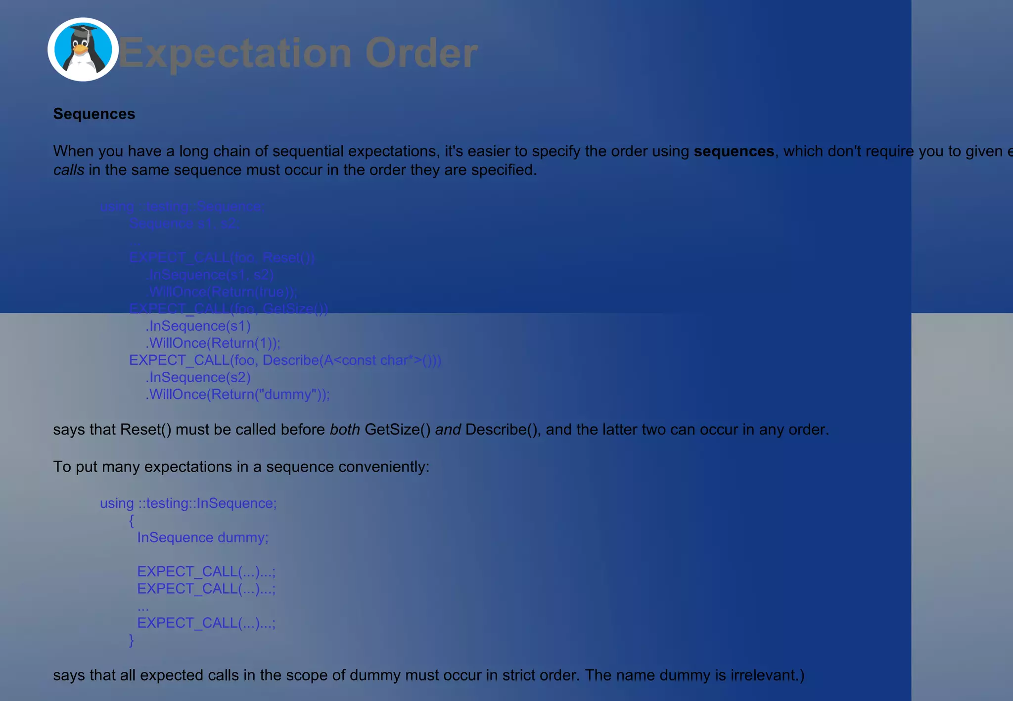 Expectation Order Sequences When you have a long chain of sequential expectations, it's easier to specify the order using  sequences , which don't require you to given each expectation in the chain a different name.  All expected calls  in the same sequence must occur in the order they are specified. using ::testing::Sequence; Sequence s1, s2; ... EXPECT_CALL(foo, Reset())     .InSequence(s1, s2)     .WillOnce(Return(true)); EXPECT_CALL(foo, GetSize())     .InSequence(s1)     .WillOnce(Return(1)); EXPECT_CALL(foo, Describe(A<const char*>()))     .InSequence(s2)     .WillOnce(Return(&quot;dummy&quot;)); says that Reset() must be called before  both  GetSize()  and  Describe(), and the latter two can occur in any order. To put many expectations in a sequence conveniently: using ::testing::InSequence; {   InSequence dummy;   EXPECT_CALL(...)...;   EXPECT_CALL(...)...;   ...   EXPECT_CALL(...)...; } says that all expected calls in the scope of dummy must occur in strict order. The name dummy is irrelevant.) 
