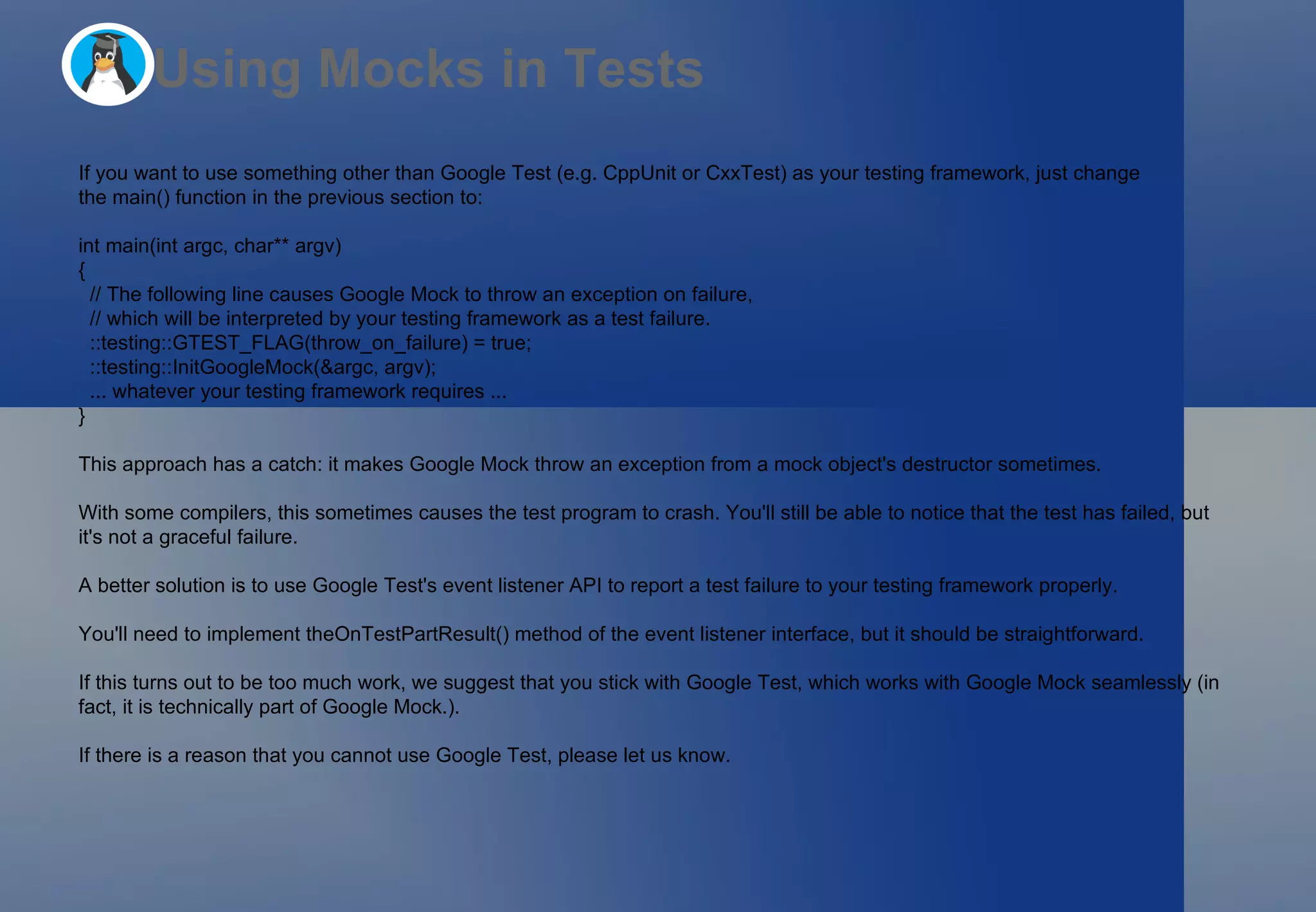 Using Mocks in Tests If you want to use something other than Google Test (e.g. CppUnit or CxxTest) as your testing framework, just change the main() function in the previous section to: int main(int argc, char** argv)  {   // The following line causes Google Mock to throw an exception on failure,   // which will be interpreted by your testing framework as a test failure.   ::testing::GTEST_FLAG(throw_on_failure) = true;   ::testing::InitGoogleMock(&argc, argv);   ... whatever your testing framework requires ... } This approach has a catch: it makes Google Mock throw an exception from a mock object's destructor sometimes.  With some compilers, this sometimes causes the test program to crash. You'll still be able to notice that the test has failed, but it's not a graceful failure. A better solution is to use Google Test's event listener API to report a test failure to your testing framework properly.  You'll need to implement theOnTestPartResult() method of the event listener interface, but it should be straightforward. If this turns out to be too much work, we suggest that you stick with Google Test, which works with Google Mock seamlessly (in fact, it is technically part of Google Mock.).  If there is a reason that you cannot use Google Test, please let us know. 