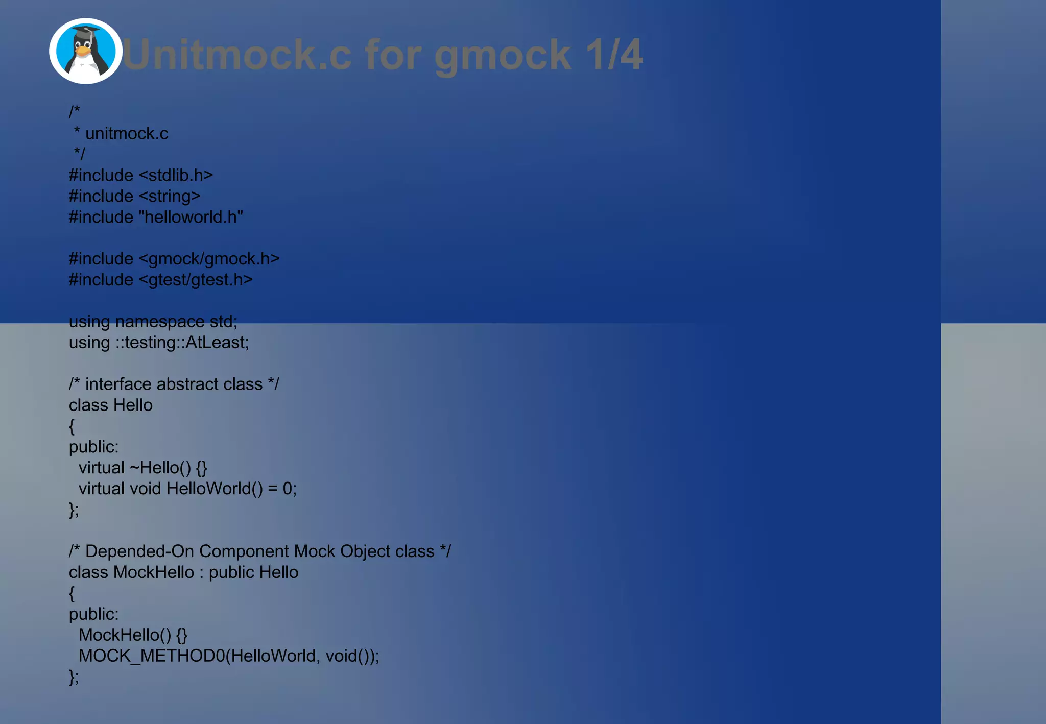 Unitmock.c for gmock 1/4 /* * unitmock.c */ #include <stdlib.h> #include <string> #include &quot;helloworld.h&quot; #include <gmock/gmock.h> #include <gtest/gtest.h> using namespace std; using ::testing::AtLeast; /* interface abstract class */ class Hello  { public: virtual ~Hello() {} virtual void HelloWorld() = 0; }; /* Depended-On Component Mock Object class */ class MockHello : public Hello  { public: MockHello() {} MOCK_METHOD0(HelloWorld, void()); }; 