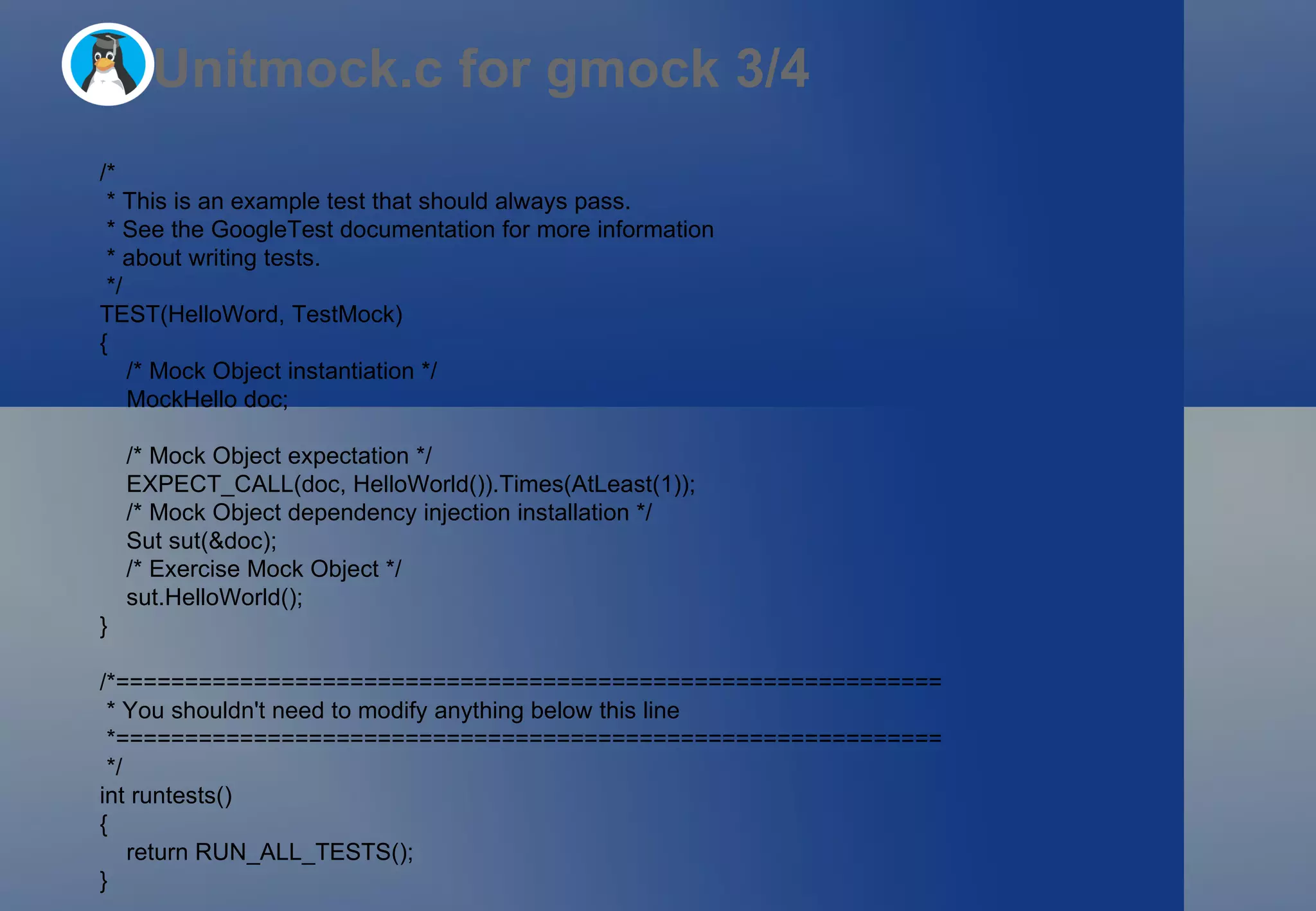 Unitmock.c for gmock 3/4 /*  * This is an example test that should always pass. * See the GoogleTest documentation for more information * about writing tests. */ TEST(HelloWord, TestMock) { /* Mock Object instantiation */ MockHello doc; /* Mock Object expectation */ EXPECT_CALL(doc, HelloWorld()).Times(AtLeast(1)); /* Mock Object dependency injection installation */ Sut sut(&doc); /* Exercise Mock Object */ sut.HelloWorld(); } /*============================================================ * You shouldn't need to modify anything below this line *============================================================ */ int runtests() { return RUN_ALL_TESTS(); } 