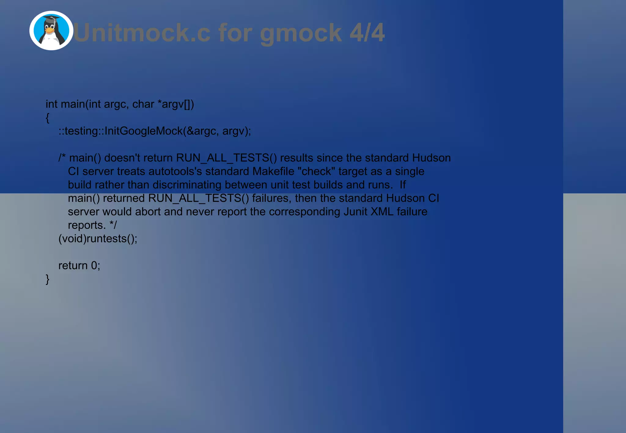 Unitmock.c for gmock 4/4 int main(int argc, char *argv[]) { ::testing::InitGoogleMock(&argc, argv); /* main() doesn't return RUN_ALL_TESTS() results since the standard Hudson CI server treats autotools's standard Makefile &quot;check&quot; target as a single build rather than discriminating between unit test builds and runs.  If main() returned RUN_ALL_TESTS() failures, then the standard Hudson CI server would abort and never report the corresponding Junit XML failure reports. */ (void)runtests(); return 0; } 