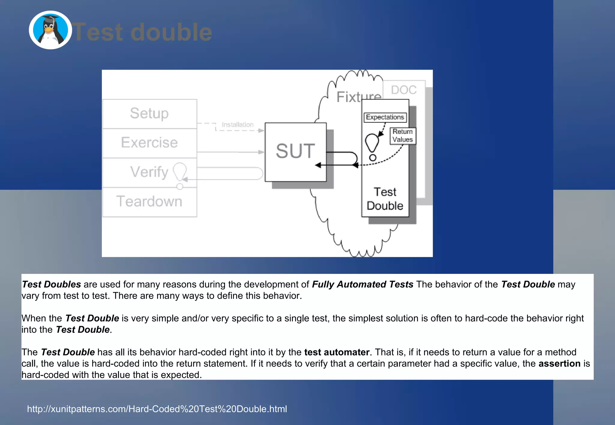 Test double Test Doubles   are used for many reasons during the development of  Fully Automated Tests   The behavior of the  Test Double  may vary from test to test. There are many ways to define this behavior. When the  Test Double  is very simple and/or very specific to a single test, the simplest solution is often to hard-code the behavior right into the  Test Double . The  Test Double  has all its behavior hard-coded right into it by the  test automater . That is, if it needs to return a value for a method call, the value is hard-coded into the return statement. If it needs to verify that a certain parameter had a specific value, the  assertion  is hard-coded with the value that is expected. http://xunitpatterns.com/Hard-Coded%20Test%20Double.html  