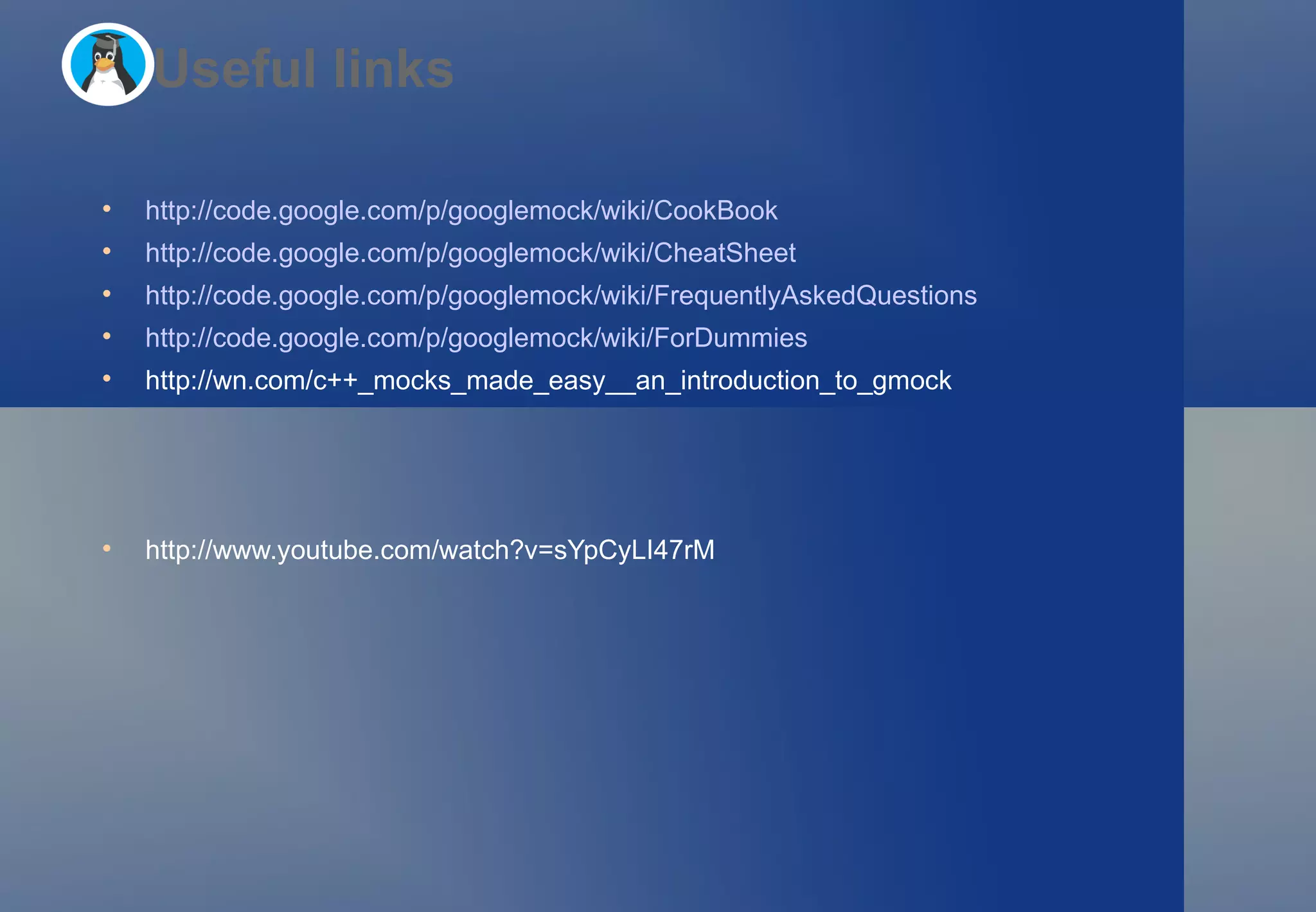 http://code.google.com/p/googlemock/wiki/CookBook   http://code.google.com/p/googlemock/wiki/CheatSheet   http://code.google.com/p/googlemock/wiki/FrequentlyAskedQuestions   http://code.google.com/p/googlemock/wiki/ForDummies   http://wn.com/c++_mocks_made_easy__an_introduction_to_gmock  http://www.youtube.com/watch?v=sYpCyLI47rM  Useful links 