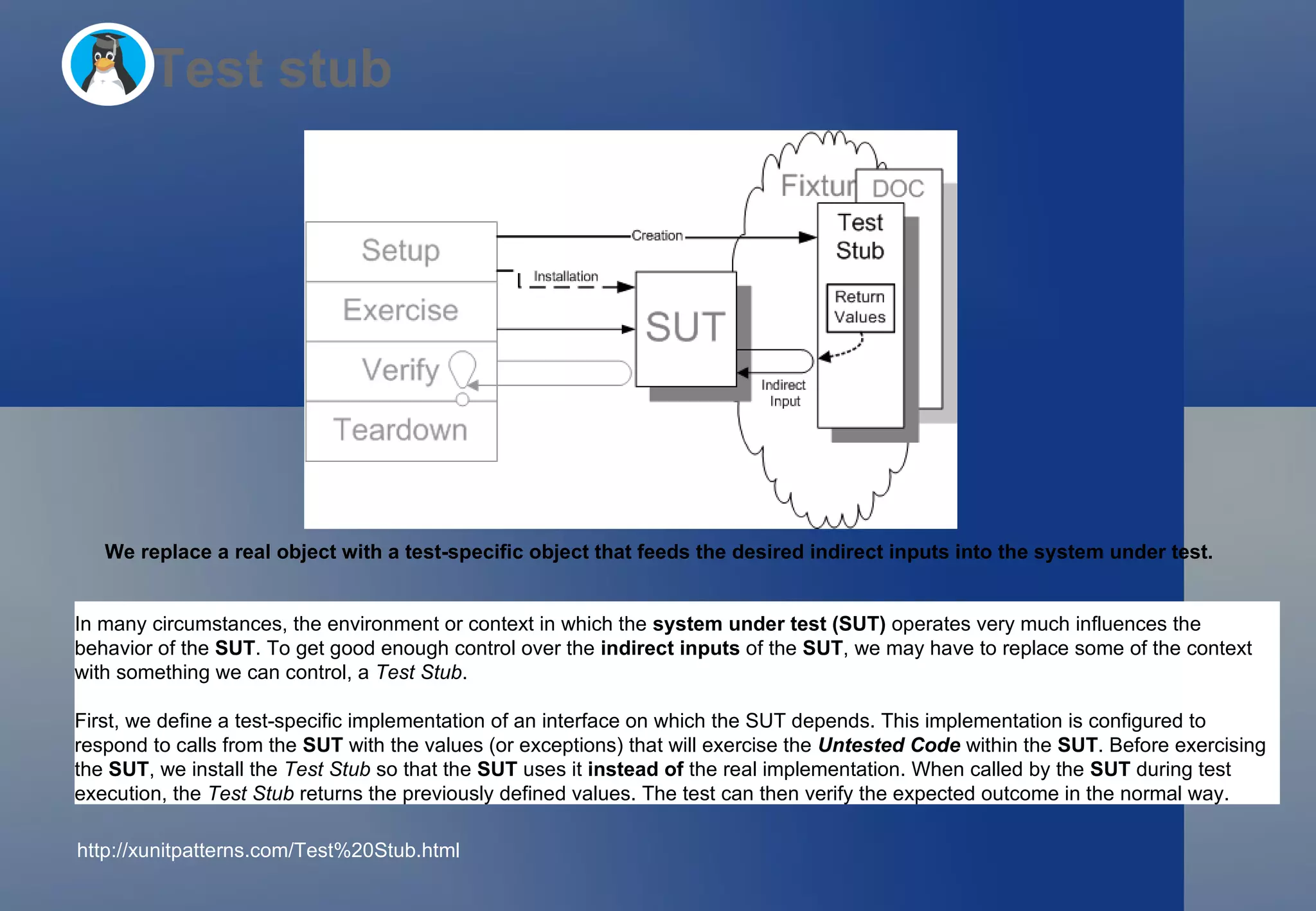 Test stub We replace a real object with a test-specific object that feeds the desired indirect inputs into the system under test.   In many circumstances, the environment or context in which the  system under test (SUT)  operates very much influences the behavior of the  SUT . To get good enough control over the  indirect inputs  of the  SUT , we may have to replace some of the context with something we can control, a  Test Stub . First, we define a test-specific implementation of an interface on which the SUT depends. This implementation is configured to respond to calls from the  SUT  with the values (or exceptions) that will exercise the  Untested Code  within the  SUT . Before exercising the  SUT , we install the  Test Stub  so that the  SUT  uses it  instead of  the real implementation. When called by the  SUT  during test execution, the  Test Stub  returns the previously defined values. The test can then verify the expected outcome in the normal way. http://xunitpatterns.com/Test%20Stub.html  