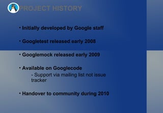 PROJECT HISTORY Initially developed by Google staff Googletest released early 2008  Googlemock released early 2009 Available on Googlecode - Support via mailing list not issue tracker Handover to community during 2010 
