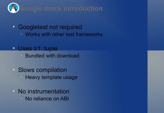 Googletest not required Works with other test frameworks Uses tr1::tuple Bundled with download Slows compilation Heavy template usage No instrumentation No reliance on ABI Google mock introduction 