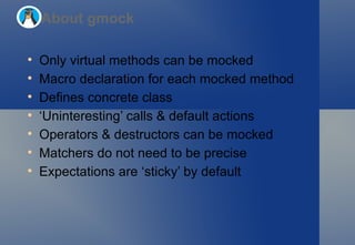 Only virtual methods can be mocked Macro declaration for each mocked method Defines concrete class ‘ Uninteresting’ calls & default actions Operators & destructors can be mocked Matchers do not need to be precise Expectations are ‘sticky’ by default About gmock 