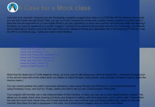 A Case for a Mock class Let's look at an example. Suppose you are developing a graphics program that relies on a LOGO-like API for drawing. How would you test that it does the right thing? Well, you can run it and compare the screen with a golden screen snapshot, but let's admit it: tests like this are expensive to run and fragile (What if you just upgraded to a shiny new graphics card that has better anti-aliasing? Suddenly you have to update all your golden images.). It would be too painful if all your tests are like this. Fortunately, you learned about Dependency Injection and know the right thing to do: instead of having your application talk to the drawing API directly, wrap the API in an interface (say, Turtle) and code to that interface: class Turtle  {   ...   virtual ~Turtle() {}   virtual void PenUp() = 0;   virtual void PenDown() = 0;   virtual void Forward(int distance) = 0;   virtual void Turn(int degrees) = 0;   virtual void GoTo(int x, int y) = 0;   virtual int GetX() const = 0;   virtual int GetY() const = 0; }; (Note that the destructor of Turtle  must  be virtual, as is the case for  all  classes you intend to inherit from - otherwise the destructor of the derived class will not be called when you delete an object through a base pointer, and you'll get corrupted program states like memory leaks.) You can control whether the turtle's movement will leave a trace using PenUp() and PenDown(), and control its movement using Forward(),Turn(), and GoTo(). Finally, GetX() and GetY() tell you the current position of the turtle. Your program will normally use a real implementation of this interface. In tests, you can use a mock implementation instead. This allows you to easily check what drawing primitives your program is calling, with what arguments, and in which order. Tests written this way are much more robust (they won't break because your new machine does anti-aliasing differently), easier to read and maintain (the intent of a test is expressed in the code, not in some binary images), and run  much, much faster . 