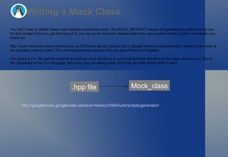 Writing a Mock Class You don't need to define these mock methods somewhere else - the MOCK_METHOD* macros will generate the definitions for you. It's that simple! Once you get the hang of it, you can pump out mock classes faster than your source-control system can handle your check-ins. Tip:  If even this is too much work for you, you'll find the gmock_gen.py tool in Google Mock's scripts/generator/ directory (courtesy of the cppclean project) useful. This command-line tool requires that you have Python 2.4 installed.  You give it a C++ file and the name of an abstract class defined in it, and it will print the definition of the mock class for you. Due to the complexity of the C++ language, this script may not always work, but it can be quite handy when it does.  .hpp file Mock_class http://googlemock.googlecode.com/svn-history/r294/trunk/scripts/generator/   